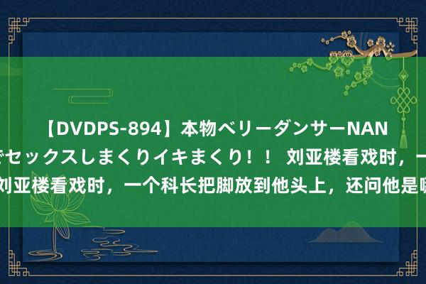 【DVDPS-894】本物ベリーダンサーNANA第2弾 悦楽の腰使いでセックスしまくりイキまくり！！ 刘亚楼看戏时，一个科长把脚放到他头上，还问他是哪个单元的