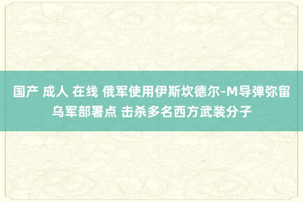 国产 成人 在线 俄军使用伊斯坎德尔-M导弹弥留乌军部署点 击杀多名西方武装分子