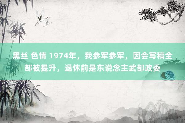 黑丝 色情 1974年，我参军参军，因会写稿全部被提升，退休前是东说念主武部政委