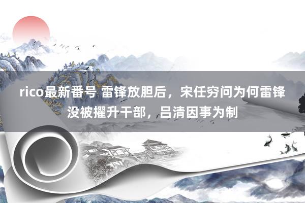 rico最新番号 雷锋放胆后，宋任穷问为何雷锋没被擢升干部，吕清因事为制