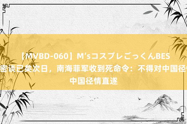 【MVBD-060】M’sコスプレごっくんBEST 中菲密谈已矣次日，南海菲军收到死命令：不得对中国径情直遂