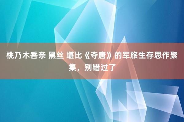 桃乃木香奈 黑丝 堪比《夺唐》的军旅生存思作聚集，别错过了