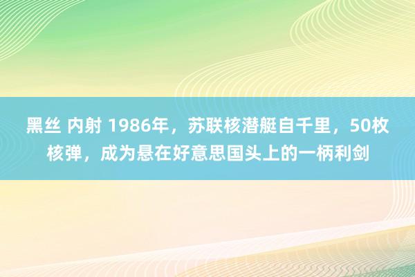 黑丝 内射 1986年，苏联核潜艇自千里，50枚核弹，成为悬在好意思国头上的一柄利剑