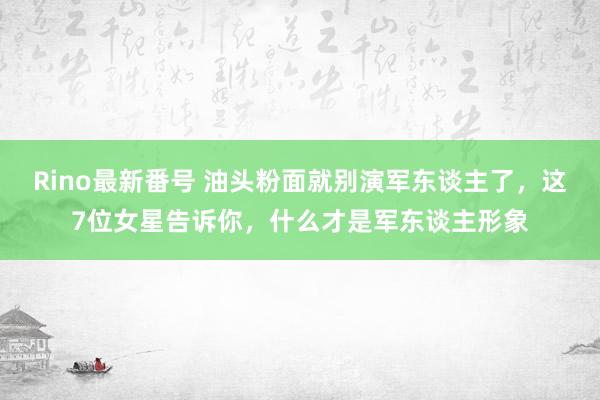 Rino最新番号 油头粉面就别演军东谈主了，这7位女星告诉你，什么才是军东谈主形象