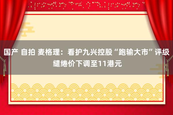 国产 自拍 麦格理：看护九兴控股“跑输大市”评级 缱绻价下调至11港元