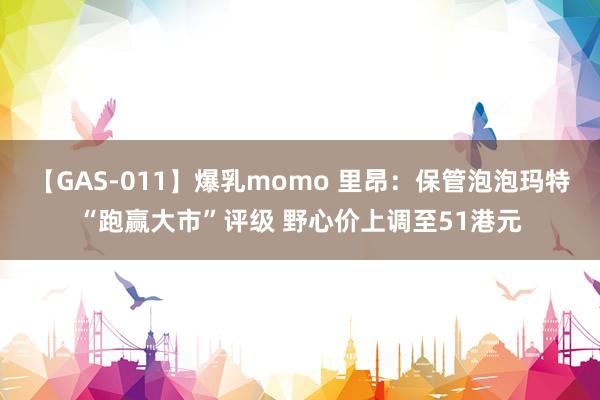 【GAS-011】爆乳momo 里昂：保管泡泡玛特“跑赢大市”评级 野心价上调至51港元