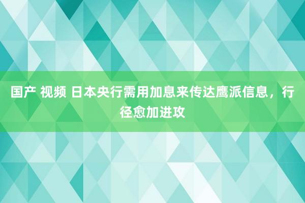 国产 视频 日本央行需用加息来传达鹰派信息，行径愈加进攻