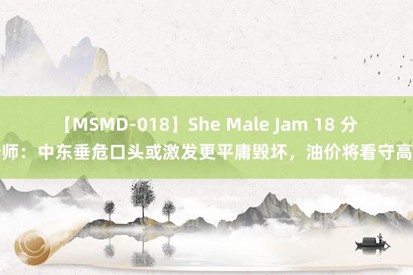 【MSMD-018】She Male Jam 18 分析师：中东垂危口头或激发更平庸毁坏，油价将看守高位