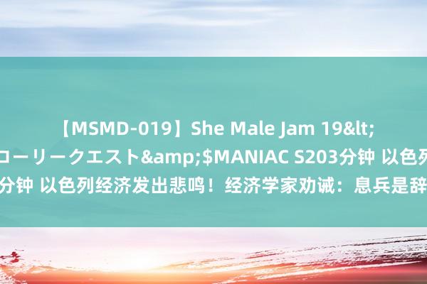 【MSMD-019】She Male Jam 19</a>2008-08-04グローリークエスト&$MANIAC S203分钟 以色列经济发出悲鸣！经济学家劝诫：息兵是辞让示寂的最好决策