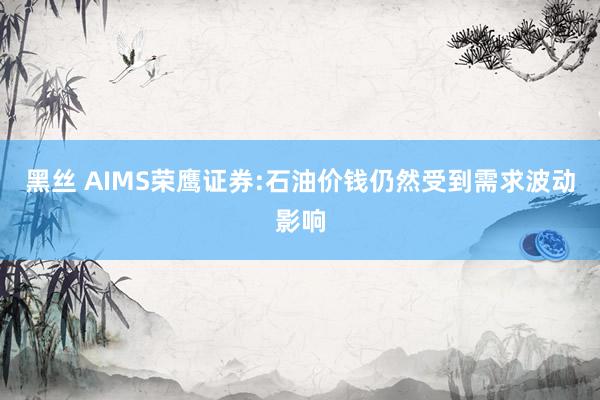 黑丝 AIMS荣鹰证券:石油价钱仍然受到需求波动影响