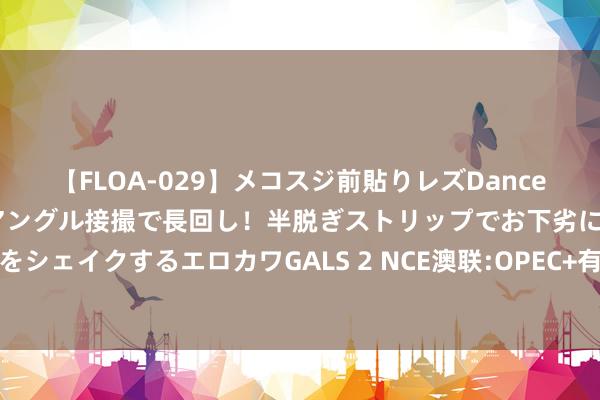 【FLOA-029】メコスジ前貼りレズDance オマ○コ喰い込みをローアングル接撮で長回し！半脱ぎストリップでお下劣にケツをシェイクするエロカワGALS 2 NCE澳联:OPEC+有缱绻一衣带水各人石油库存减少