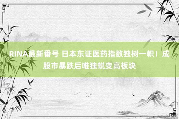 RINA最新番号 日本东证医药指数独树一帜！成股市暴跌后唯独蜕变高板块