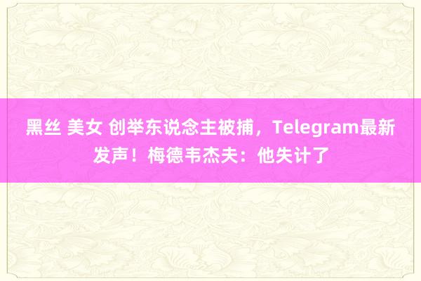 黑丝 美女 创举东说念主被捕，Telegram最新发声！梅德韦杰夫：他失计了