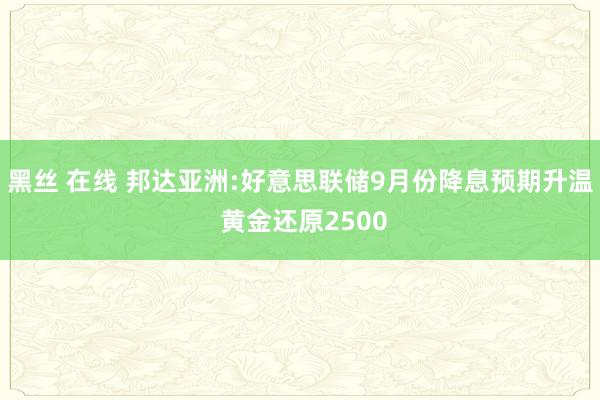 黑丝 在线 邦达亚洲:好意思联储9月份降息预期升温 黄金还原2500