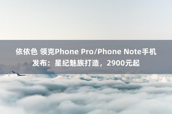 依依色 领克Phone Pro/Phone Note手机发布：星纪魅族打造，2900元起