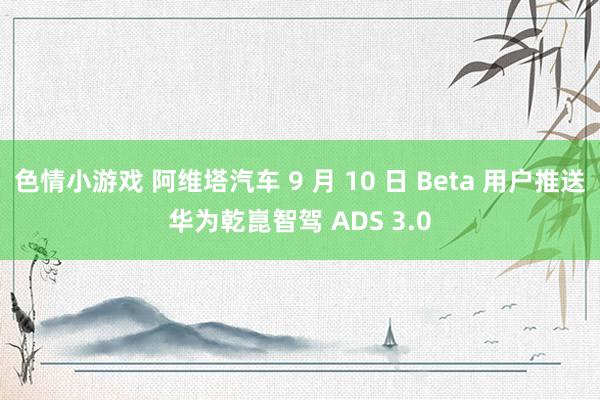 色情小游戏 阿维塔汽车 9 月 10 日 Beta 用户推送华为乾崑智驾 ADS 3.0