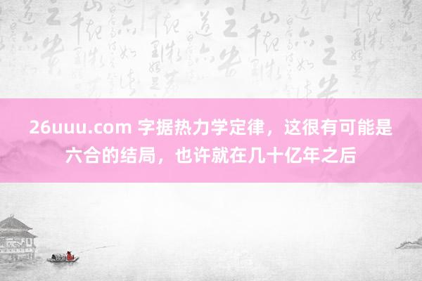 26uuu.com 字据热力学定律，这很有可能是六合的结局，也许就在几十亿年之后