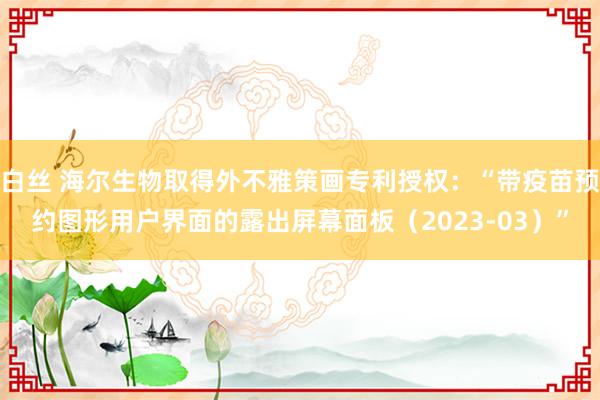 白丝 海尔生物取得外不雅策画专利授权：“带疫苗预约图形用户界面的露出屏幕面板（2023-03）”