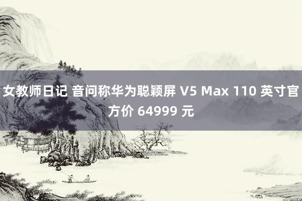 女教师日记 音问称华为聪颖屏 V5 Max 110 英寸官方价 64999 元