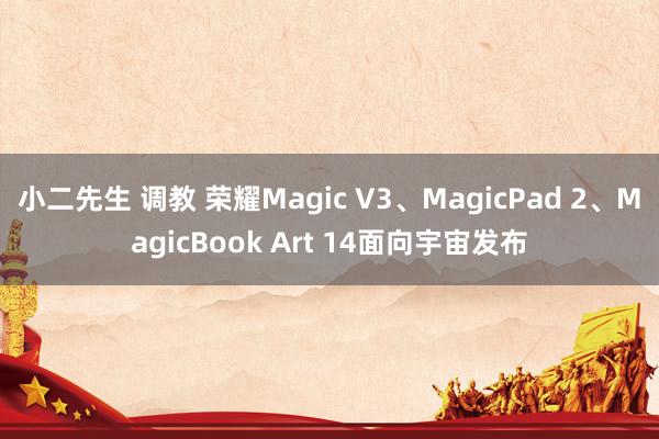 小二先生 调教 荣耀Magic V3、MagicPad 2、MagicBook Art 14面向宇宙发布