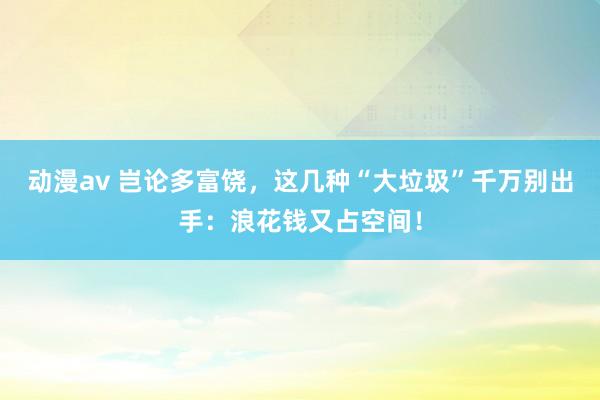 动漫av 岂论多富饶，这几种“大垃圾”千万别出手：浪花钱又占空间！