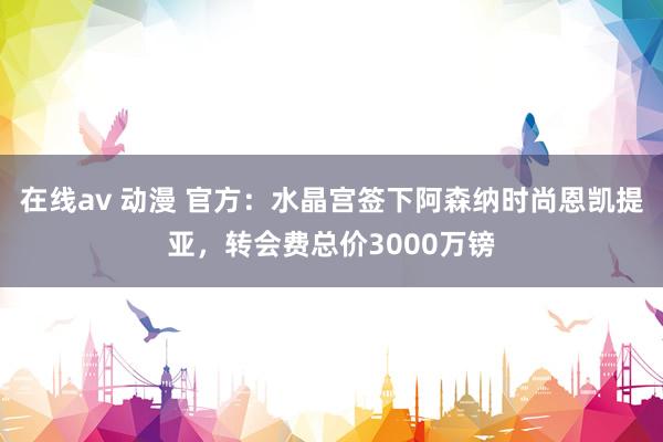 在线av 动漫 官方：水晶宫签下阿森纳时尚恩凯提亚，转会费总价3000万镑