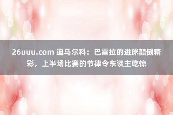 26uuu.com 迪马尔科：巴雷拉的进球颠倒精彩，上半场比赛的节律令东谈主吃惊