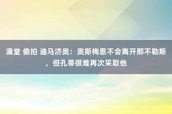 澡堂 偷拍 迪马济奥：奥斯梅恩不会离开那不勒斯，但孔蒂很难再次采取他