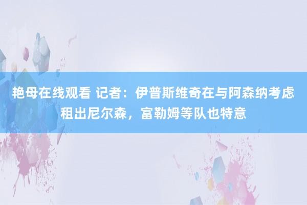 艳母在线观看 记者：伊普斯维奇在与阿森纳考虑租出尼尔森，富勒姆等队也特意