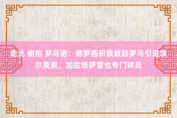 走光 偷拍 罗马诺：德罗西积极鼓励罗马引进埃尔莫索，加拉塔萨雷也专门球员