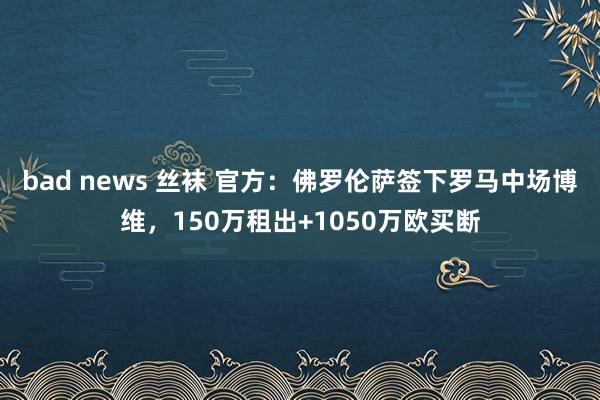 bad news 丝袜 官方：佛罗伦萨签下罗马中场博维，150万租出+1050万欧买断