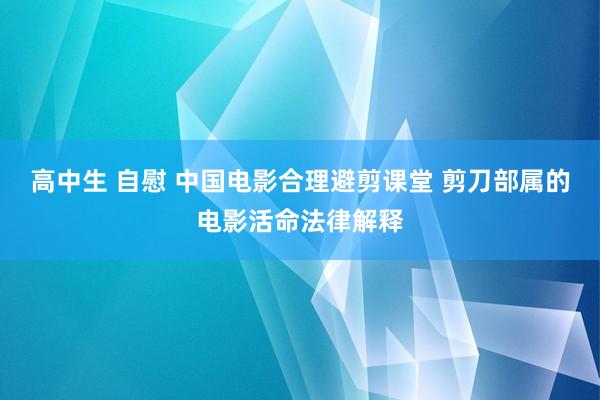 高中生 自慰 中国电影合理避剪课堂 剪刀部属的电影活命法律解释