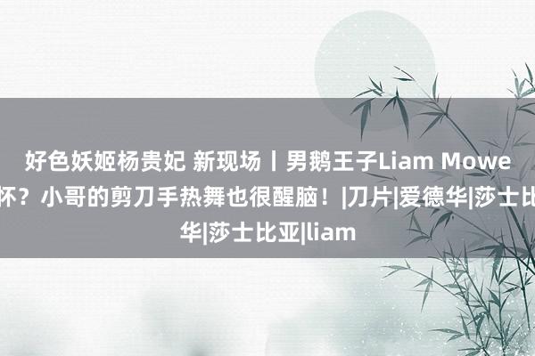 好色妖姬杨贵妃 新现场丨男鹅王子Liam Mower耿耿于怀？小哥的剪刀手热舞也很醒脑！|刀片|爱德华|莎士比亚|liam