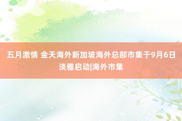 五月激情 金天海外新加坡海外总部市集于9月6日淡雅启动|海外市集