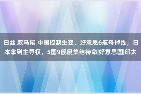 白丝 双马尾 中国控制生变，好意思6航母掉线，日本拿到主导权，5国9舰艇集结待命|好意思国|印太