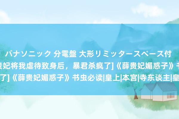 パナソニック 分電盤 大形リミッタースペース付 露出・半埋込両用形 [贵妃将我虐待致身后，暴君杀疯了]《薛贵妃媚惑子》书虫必读|皇上|本宫|寺东谈主|皇后