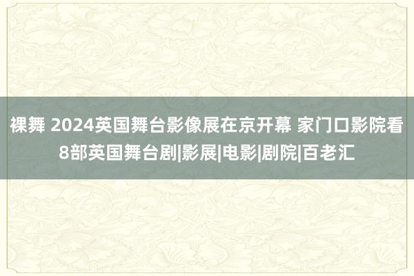 裸舞 2024英国舞台影像展在京开幕 家门口影院看8部英国舞台剧|影展|电影|剧院|百老汇