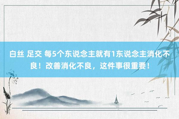 白丝 足交 每5个东说念主就有1东说念主消化不良！改善消化不良，这件事很重要！