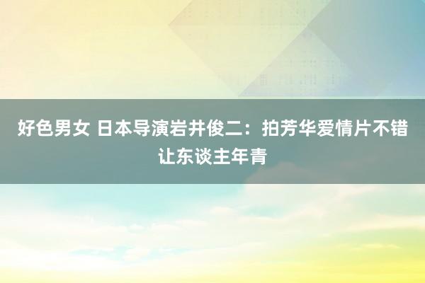 好色男女 日本导演岩井俊二：拍芳华爱情片不错让东谈主年青