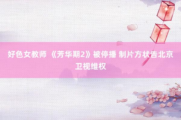 好色女教师 《芳华期2》被停播 制片方状告北京卫视维权