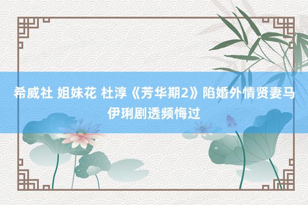 希威社 姐妹花 杜淳《芳华期2》陷婚外情贤妻马伊琍剧透频悔过