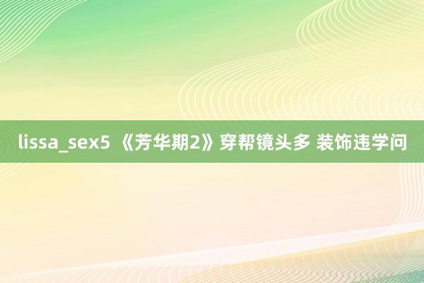 lissa_sex5 《芳华期2》穿帮镜头多 装饰违学问