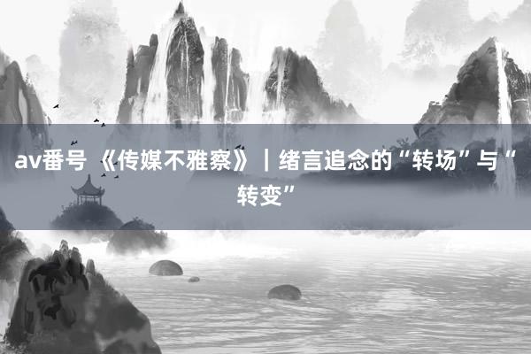 av番号 《传媒不雅察》｜绪言追念的“转场”与“转变”