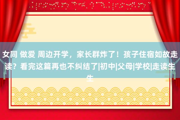 女同 做爱 周边开学，家长群炸了！孩子住宿如故走读？看完这篇再也不纠结了|初中|父母|学校|走读生