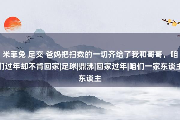 米菲兔 足交 爸妈把扫数的一切齐给了我和哥哥，咱们过年却不肯回家|足球|鼎沸|回家过年|咱们一家东谈主