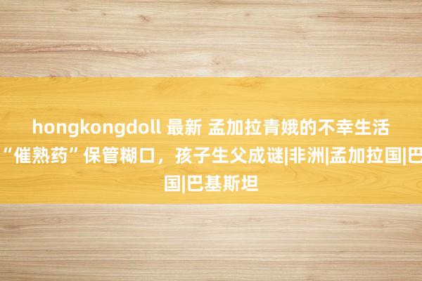 hongkongdoll 最新 孟加拉青娥的不幸生活：靠吃“催熟药”保管糊口，孩子生父成谜|非洲|孟加拉国|巴基斯坦