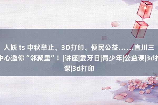 人妖 ts 中秋举止、3D打印、便民公益……宜川三大中心邀你“邻聚里”！|讲座|爱牙日|青少年|公益课|3d打印