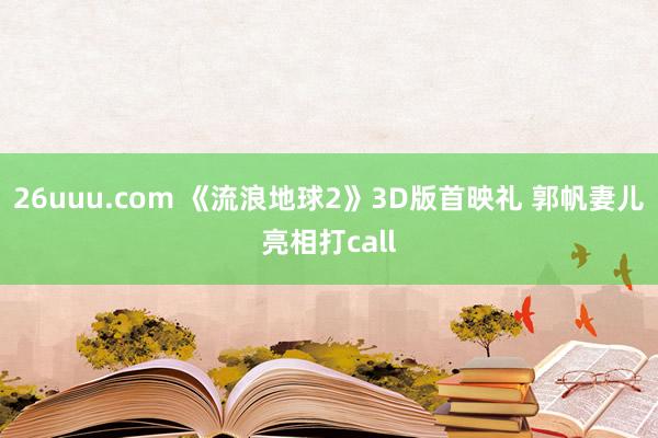 26uuu.com 《流浪地球2》3D版首映礼 郭帆妻儿亮相打call