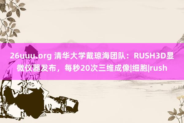 26uuu.org 清华大学戴琼海团队：RUSH3D显微仪器发布，每秒20次三维成像|细胞|rush