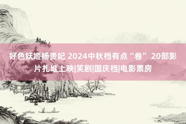 好色妖姬杨贵妃 2024中秋档有点“卷” 20部影片扎堆上映|笑剧|国庆档|电影票房